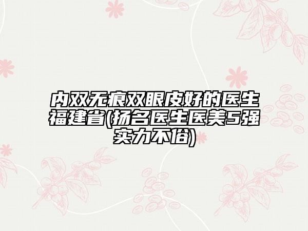 内双无痕双眼皮好的医生福建省(扬名医生医美5强实力不俗)