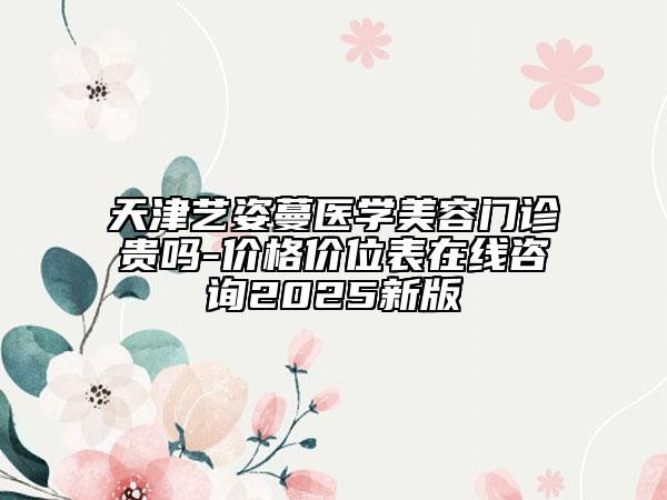 天津艺姿蔓医学美容门诊贵吗-价格价位表在线咨询2025新版