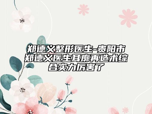 郑德义整形医生-贵阳市郑德义医生耳廓再造术综合实力厉害了