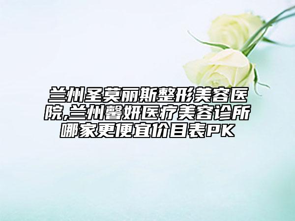 兰州圣莫丽斯整形美容医院,兰州馨妍医疗美容诊所哪家更便宜价目表PK