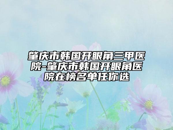 肇庆市韩国开眼角三甲医院-肇庆市韩国开眼角医院在榜名单任你选
