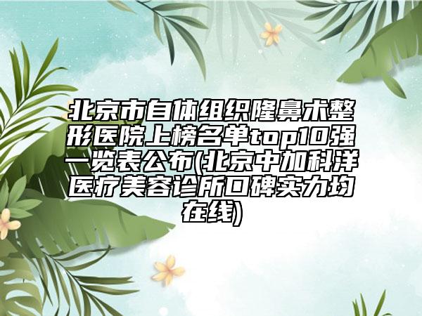 北京市自体组织隆鼻术整形医院上榜名单top10强一览表公布(北京中加科洋医疗美容诊所口碑实力均在线)