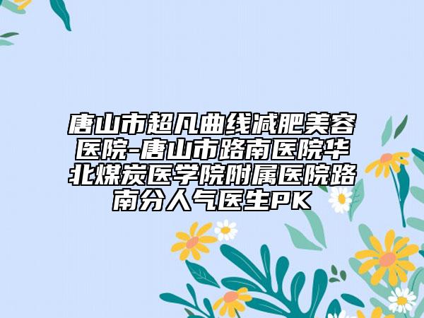唐山市超凡曲线减肥美容医院-唐山市路南医院华北煤炭医学院附属医院路南分人气医生PK