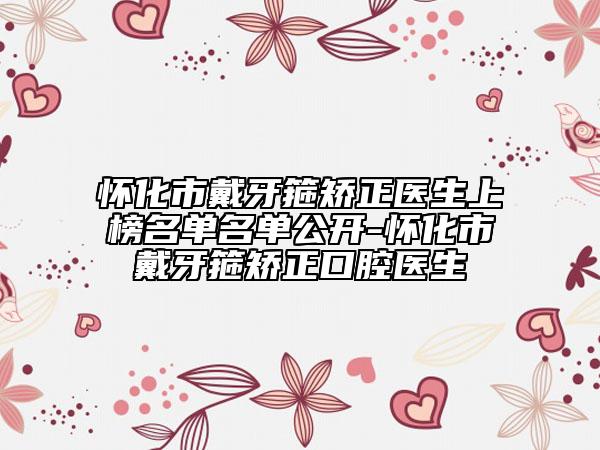 怀化市戴牙箍矫正医生上榜名单名单公开-怀化市戴牙箍矫正口腔医生