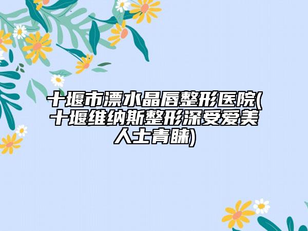 十堰市漂水晶唇整形医院(十堰维纳斯整形深受爱美人士青睐)