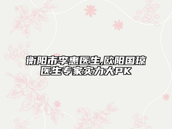 衡阳市李惠医生,欧阳国琼医生专家实力大PK