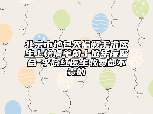 北京市地包天偏颌手术医生上榜清单前十位年度整合-李晓红医生收费都不贵的