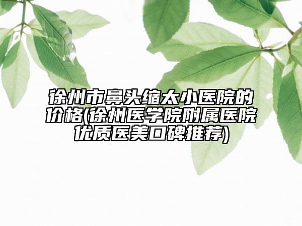 徐州市鼻头缩太小医院的价格(徐州医学院附属医院优质医美口碑推荐)