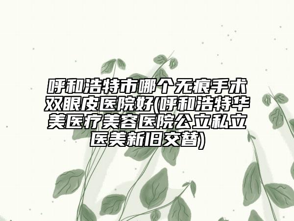 呼和浩特市哪个无痕手术双眼皮医院好(呼和浩特华美医疗美容医院公立私立医美新旧交替)