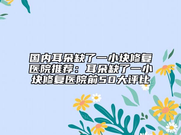 国内耳朵缺了一小块修复医院推荐：耳朵缺了一小块修复医院前50大评比
