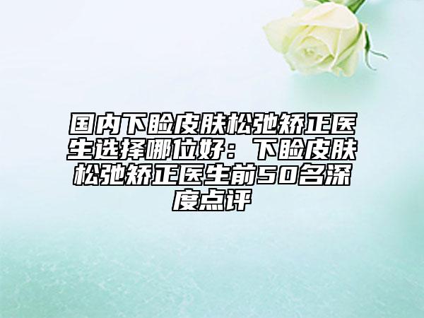 国内下睑皮肤松弛矫正医生选择哪位好：下睑皮肤松弛矫正医生前50名深度点评