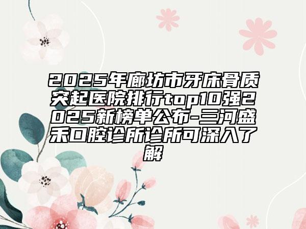 2025年廊坊市牙床骨质突起医院排行top10强2025新榜单公布-三河盛禾口腔诊所诊所可深入了解