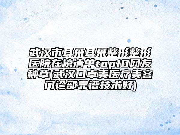 武汉市耳朵耳朵整形整形医院在榜清单top10网友种草(武汉口卓美医疗美容门诊部靠谱技术好)