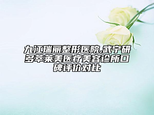 九江瑞丽整形医院,武宁研多萃莱美医疗美容诊所口碑评价对比