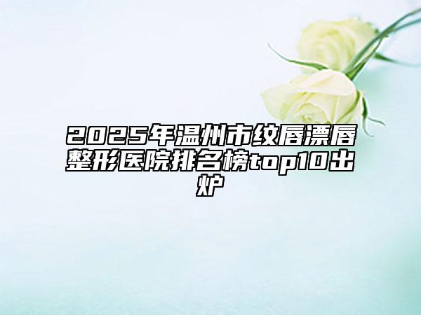 2025年温州市纹唇漂唇整形医院排名榜top10出炉