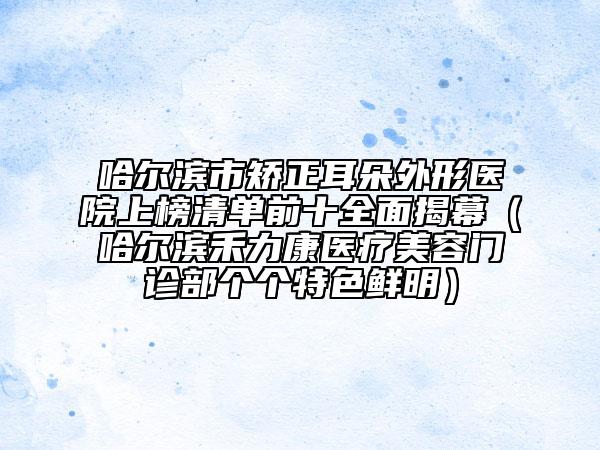 哈尔滨市矫正耳朵外形医院上榜清单前十全面揭幕（哈尔滨禾力康医疗美容门诊部个个特色鲜明）