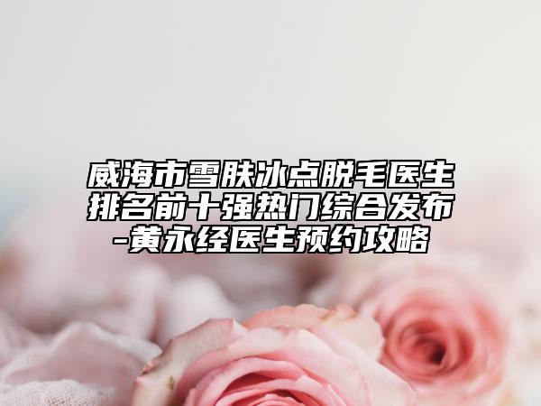 威海市雪肤冰点脱毛医生排名前十强热门综合发布-黄永经医生预约攻略