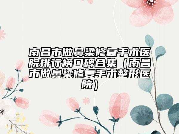 南昌市做鼻梁修复手术医院排行榜口碑合集（南昌市做鼻梁修复手术整形医院）