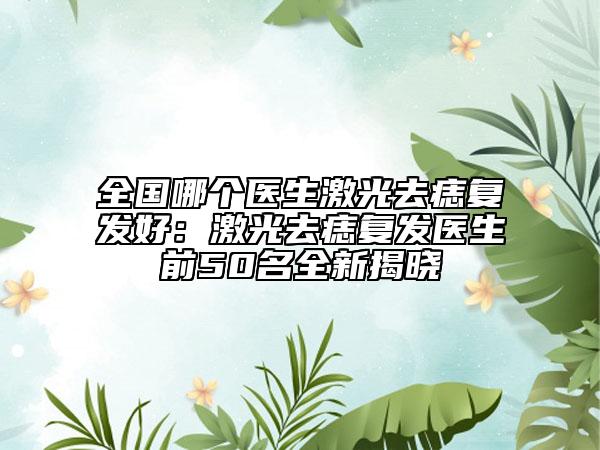 全国哪个医生激光去痣复发好：激光去痣复发医生前50名全新揭晓