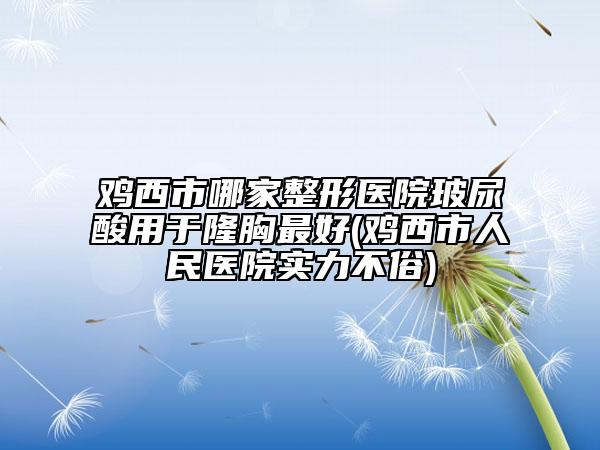 鸡西市哪家整形医院玻尿酸用于隆胸最好(鸡西市人民医院实力不俗)
