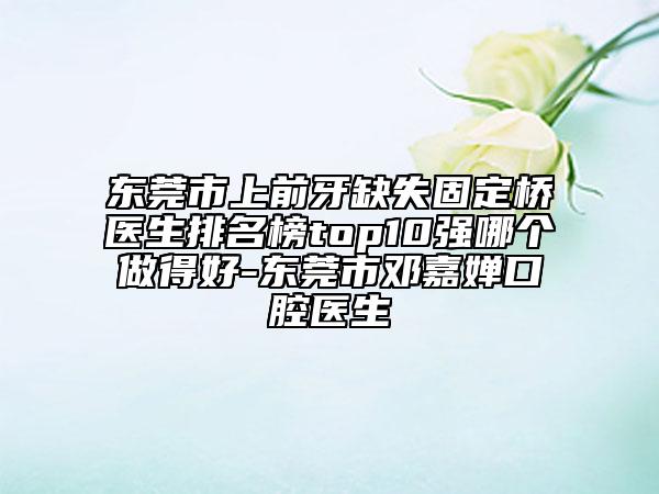 东莞市上前牙缺失固定桥医生排名榜top10强哪个做得好-东莞市邓嘉婵口腔医生