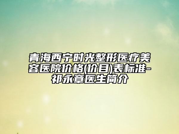 青海西宁时光整形医疗美容医院价格(价目)表标准-祁永章医生简介