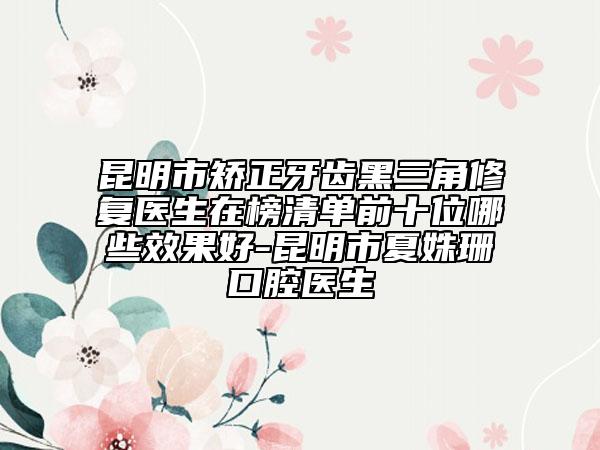 昆明市矫正牙齿黑三角修复医生在榜清单前十位哪些效果好-昆明市夏姝珊口腔医生