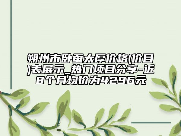 朔州市卧蚕太厚价格(价目)表展示_热门项目分享-近8个月均价为4296元