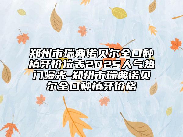 郑州市瑞典诺贝尔全口种植牙价位表2025人气热门曝光-郑州市瑞典诺贝尔全口种植牙价格