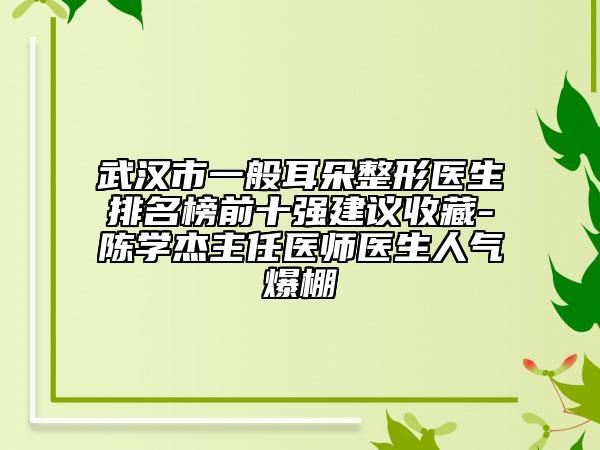 武汉市一般耳朵整形医生排名榜前十强建议收藏-陈学杰主任医师医生人气爆棚