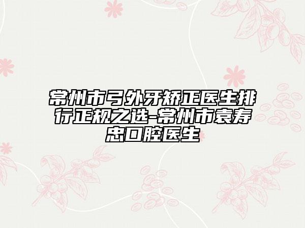 常州市弓外牙矫正医生排行正规之选-常州市袁寿忠口腔医生