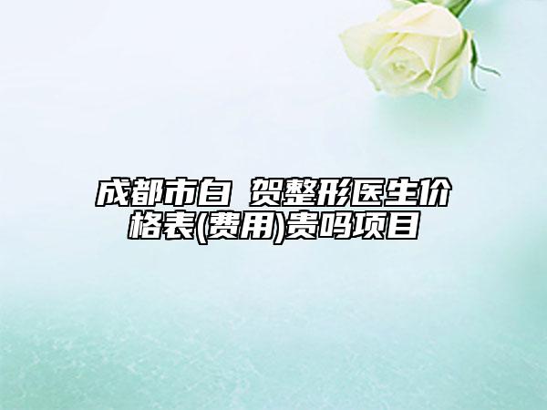 成都市白阭贺整形医生价格表(费用)贵吗项目