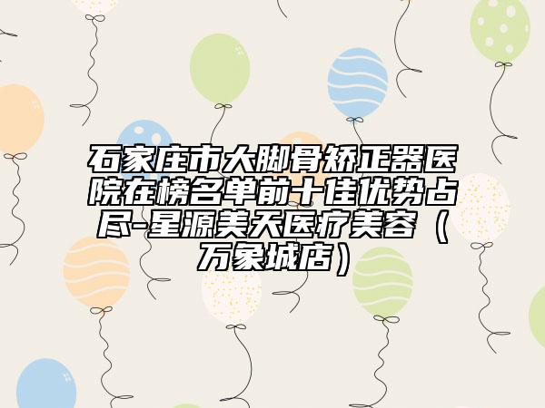 石家庄市大脚骨矫正器医院在榜名单前十佳优势占尽-星源美天医疗美容（万象城店）
