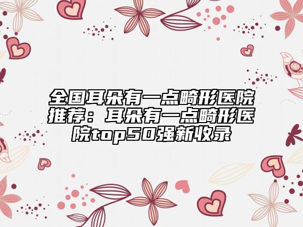 全国耳朵有一点畸形医院推荐：耳朵有一点畸形医院top50强新收录