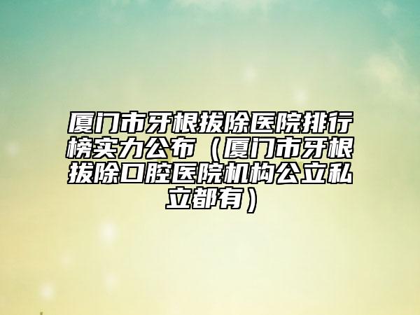 厦门市牙根拔除医院排行榜实力公布（厦门市牙根拔除口腔医院机构公立私立都有）