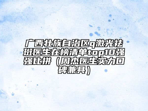 广西壮族自治区q激光祛斑医生在榜清单top10强强比拼（周杰医生实力口碑兼具）