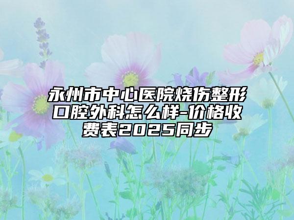 永州市中心医院烧伤整形口腔外科怎么样-价格收费表2025同步