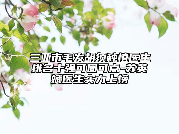 三亚市毛发胡须种植医生排名十强可圈可点-苏英斌医生实力上榜