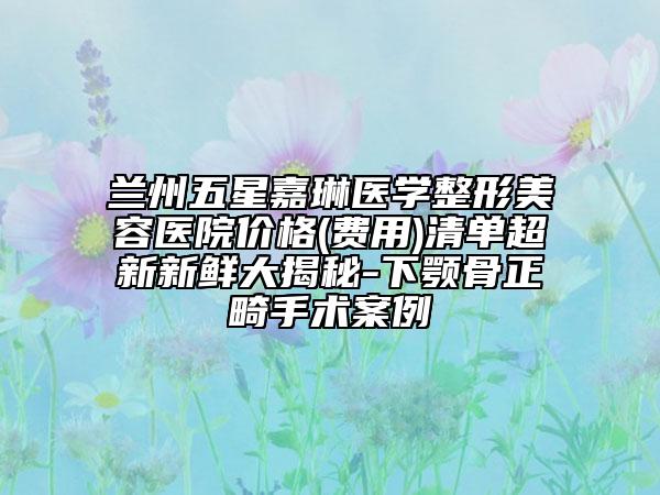 兰州五星嘉琳医学整形美容医院价格(费用)清单超新新鲜大揭秘-下颚骨正畸手术案例