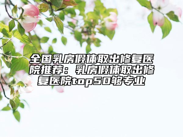 全国乳房假体取出修复医院推荐：乳房假体取出修复医院top50够专业
