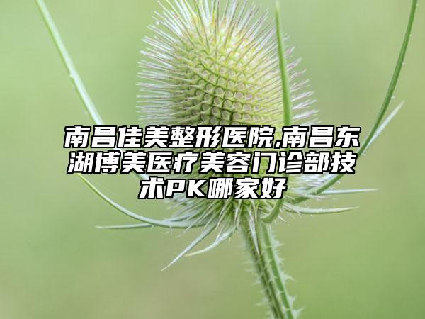 南昌佳美整形医院,南昌东湖博美医疗美容门诊部技术PK哪家好