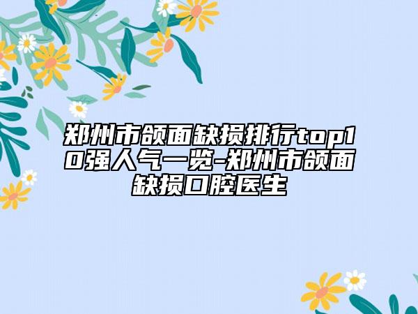 郑州市颌面缺损排行top10强人气一览-郑州市颌面缺损口腔医生