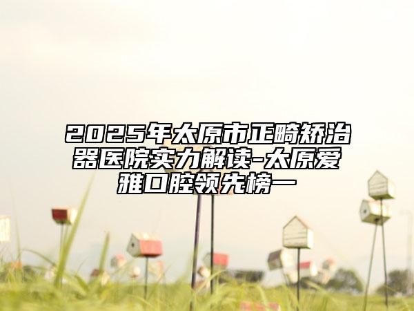 2025年太原市正畸矫治器医院实力解读-太原爱雅口腔领先榜一