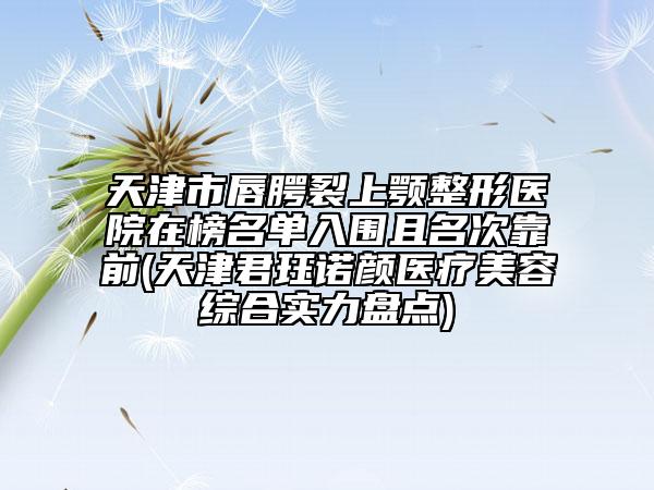 天津市唇腭裂上颚整形医院在榜名单入围且名次靠前(天津君珏诺颜医疗美容综合实力盘点)