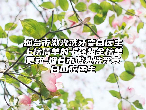烟台市激光洗牙变白医生上榜清单前十强超全榜单更新-烟台市激光洗牙变白口腔医生
