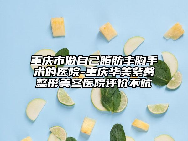 重庆市做自己脂肪丰胸手术的医院-重庆华美紫馨整形美容医院评价不吭