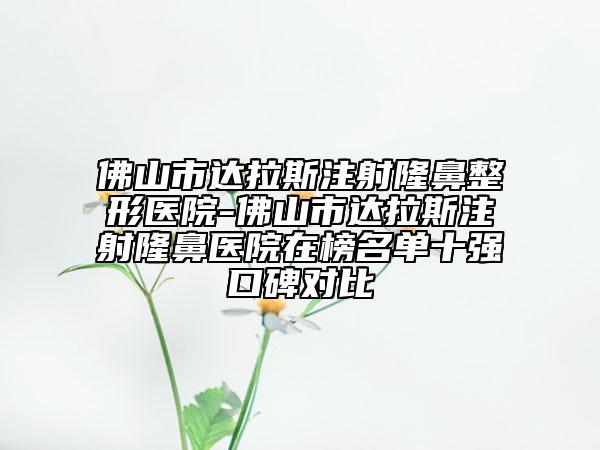 佛山市达拉斯注射隆鼻整形医院-佛山市达拉斯注射隆鼻医院在榜名单十强口碑对比