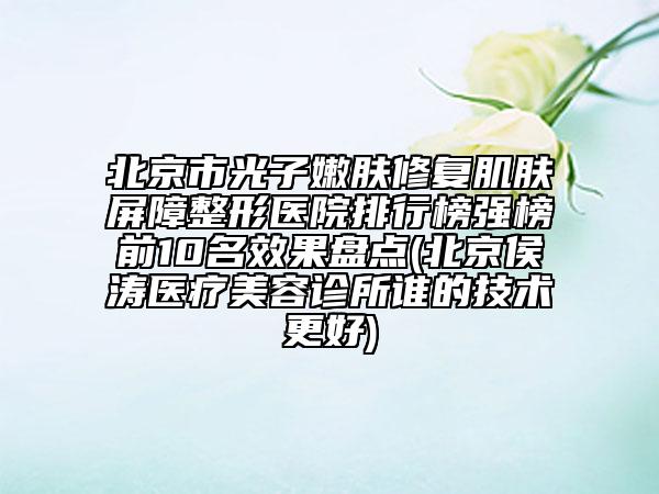 北京市光子嫩肤修复肌肤屏障整形医院排行榜强榜前10名效果盘点(北京侯涛医疗美容诊所谁的技术更好)