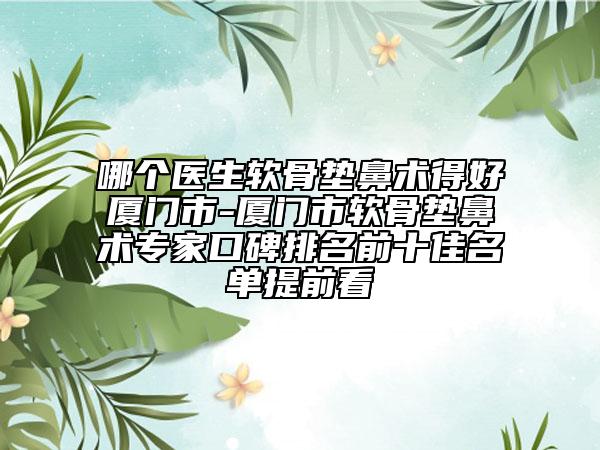 哪个医生软骨垫鼻术得好厦门市-厦门市软骨垫鼻术专家口碑排名前十佳名单提前看