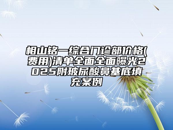 相山铭一综合门诊部价格(费用)清单全面全面曝光2025附玻尿酸鼻基底填充案例